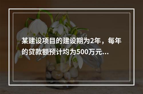 某建设项目的建设期为2年，每年的贷款额预计均为500万元，贷