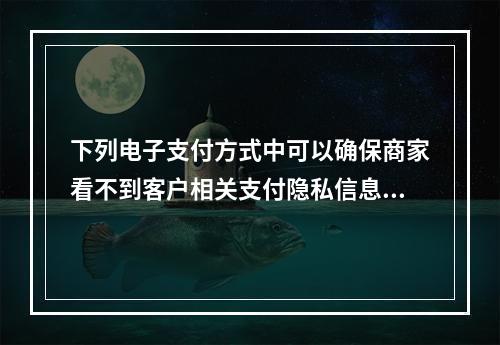 下列电子支付方式中可以确保商家看不到客户相关支付隐私信息的是