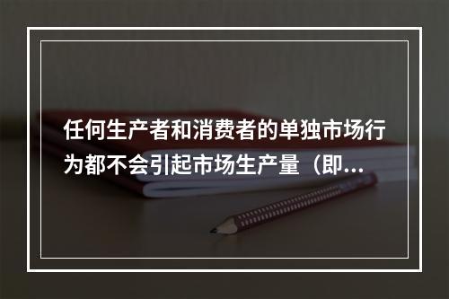 任何生产者和消费者的单独市场行为都不会引起市场生产量（即销售