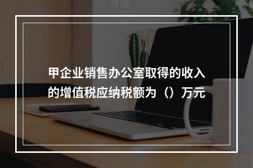 甲企业销售办公室取得的收入的增值税应纳税额为（）万元