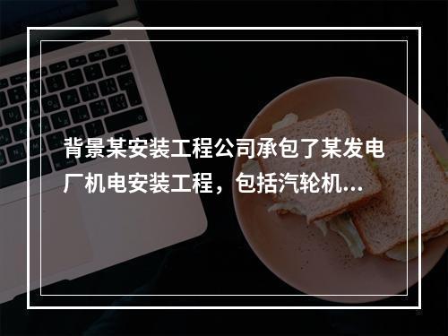 背景某安装工程公司承包了某发电厂机电安装工程，包括汽轮机组.