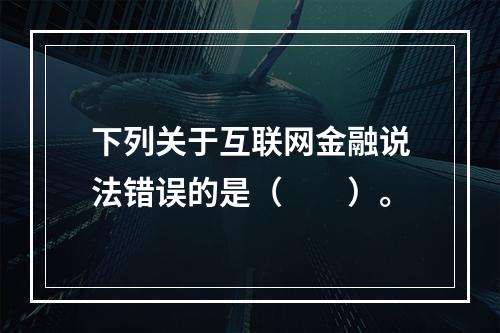 下列关于互联网金融说法错误的是（　　）。