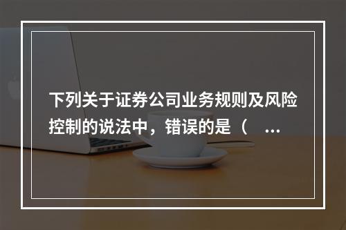 下列关于证券公司业务规则及风险控制的说法中，错误的是（　　）