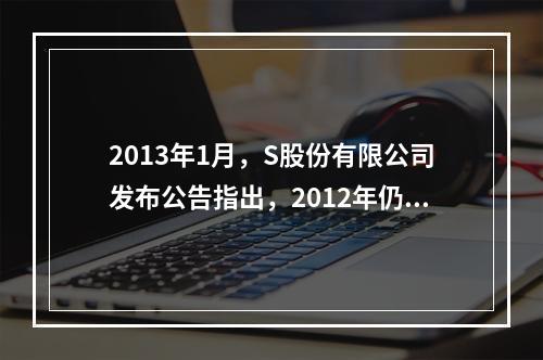 2013年1月，S股份有限公司发布公告指出，2012年仍将大