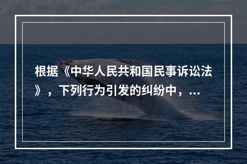 根据《中华人民共和国民事诉讼法》，下列行为引发的纠纷中，权利