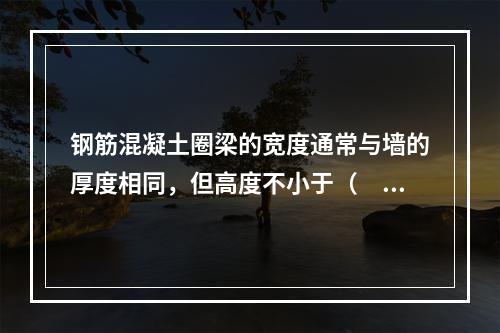 钢筋混凝土圈梁的宽度通常与墙的厚度相同，但高度不小于（　）。