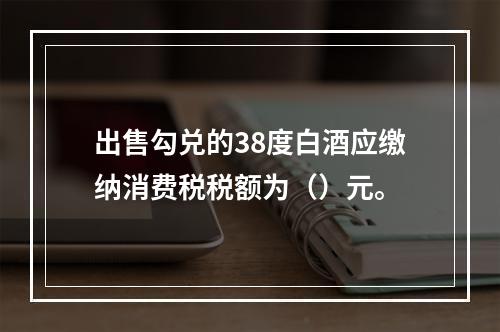 出售勾兑的38度白酒应缴纳消费税税额为（）元。