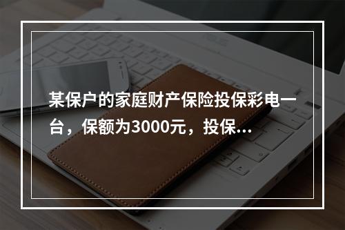 某保户的家庭财产保险投保彩电一台，保额为3000元，投保时的