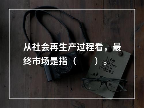 从社会再生产过程看，最终市场是指（　　）。