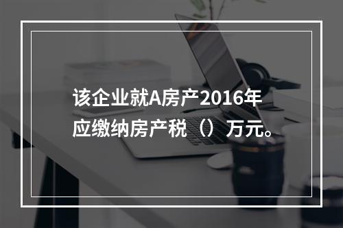 该企业就A房产2016年应缴纳房产税（）万元。