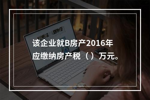 该企业就B房产2016年应缴纳房产税（ ）万元。