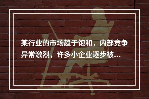 某行业的市场趋于饱和，内部竞争异常激烈，许多小企业逐步被淘汰