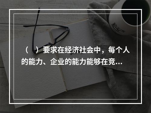 （　）要求在经济社会中，每个人的能力、企业的能力能够在竞争中