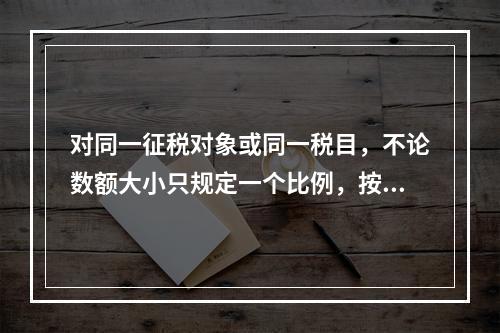 对同一征税对象或同一税目，不论数额大小只规定一个比例，按同一