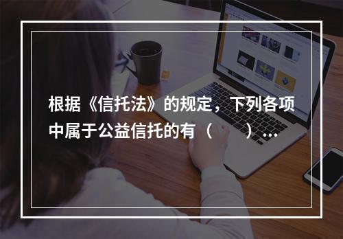 根据《信托法》的规定，下列各项中属于公益信托的有（　　）。