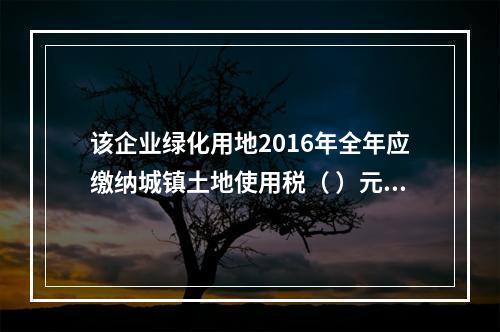 该企业绿化用地2016年全年应缴纳城镇土地使用税（ ）元。