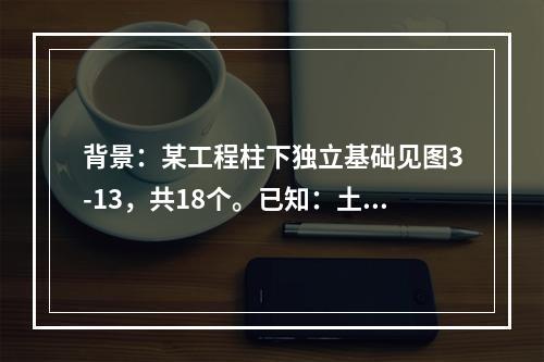 背景：某工程柱下独立基础见图3-13，共18个。已知：土壤类