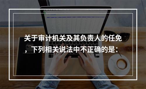 关于审计机关及其负责人的任免，下列相关说法中不正确的是：