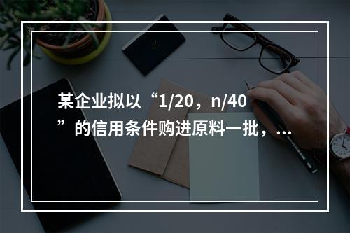 某企业拟以“1/20，n/40”的信用条件购进原料一批，则企