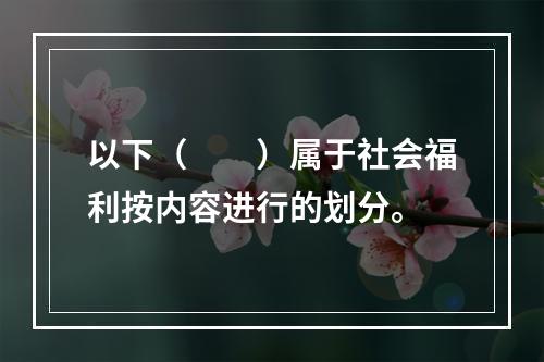 以下（　　）属于社会福利按内容进行的划分。