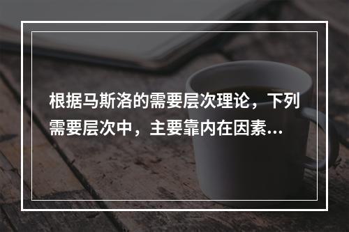 根据马斯洛的需要层次理论，下列需要层次中，主要靠内在因素来满