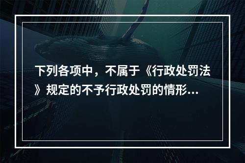 下列各项中，不属于《行政处罚法》规定的不予行政处罚的情形的有