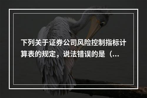 下列关于证券公司风险控制指标计算表的规定，说法错误的是（　　