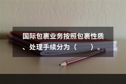 国际包裹业务按照包裹性质、处理手续分为（　　）。