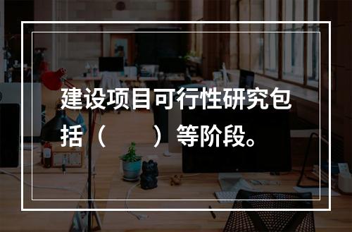 建设项目可行性研究包括（　　）等阶段。