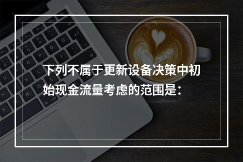 下列不属于更新设备决策中初始现金流量考虑的范围是：