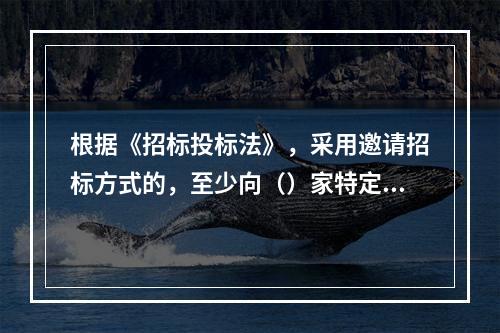 根据《招标投标法》，采用邀请招标方式的，至少向（）家特定法人