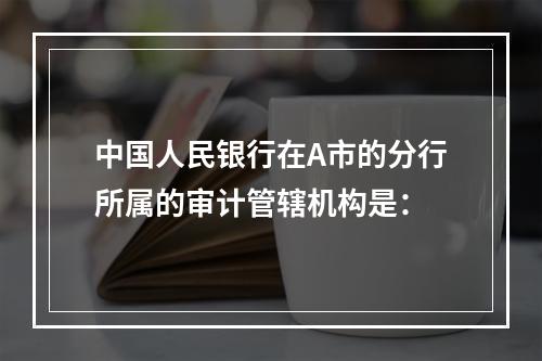 中国人民银行在A市的分行所属的审计管辖机构是：