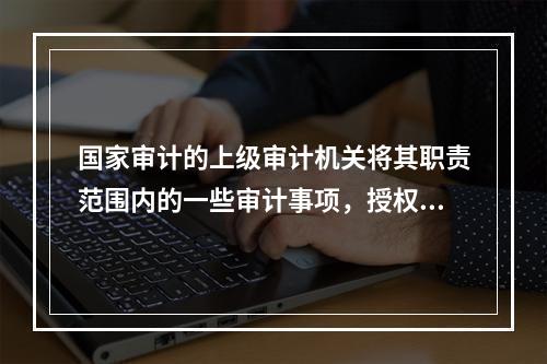 国家审计的上级审计机关将其职责范围内的一些审计事项，授权下级