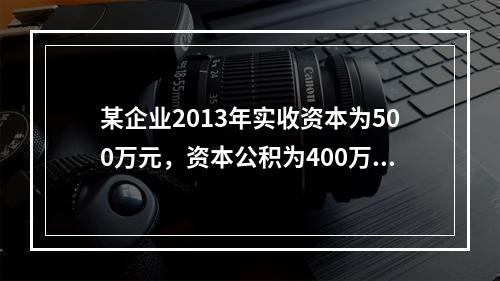 某企业2013年实收资本为500万元，资本公积为400万元。