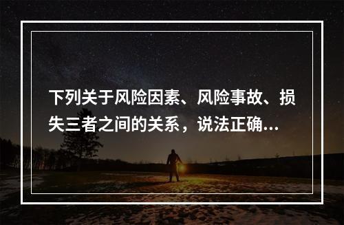 下列关于风险因素、风险事故、损失三者之间的关系，说法正确的是