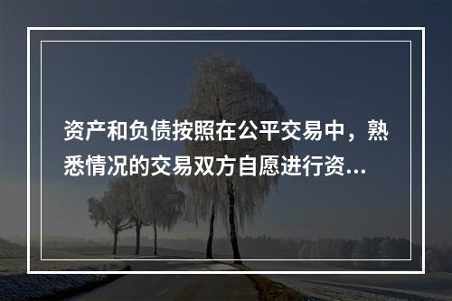 资产和负债按照在公平交易中，熟悉情况的交易双方自愿进行资产交