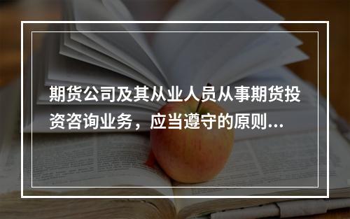 期货公司及其从业人员从事期货投资咨询业务，应当遵守的原则包括