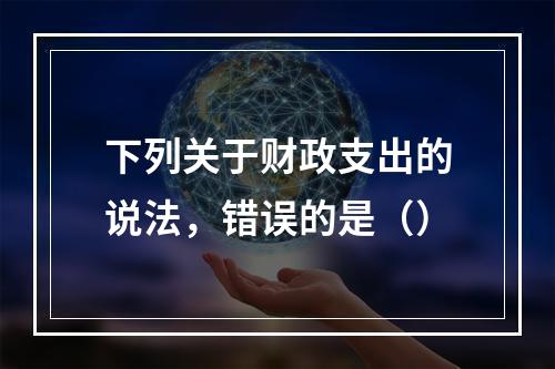 下列关于财政支出的说法，错误的是（）