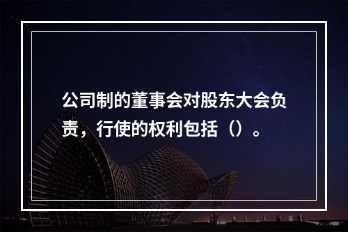 公司制的董事会对股东大会负责，行使的权利包括（）。