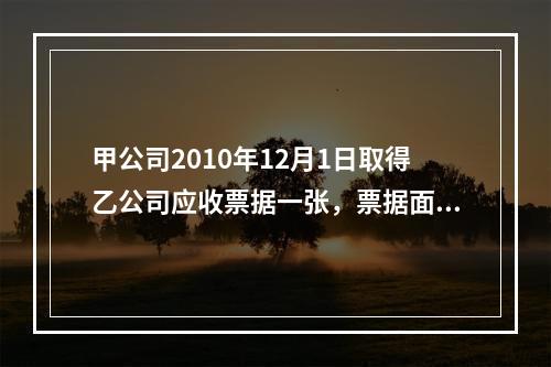 甲公司2010年12月1日取得乙公司应收票据一张，票据面值为