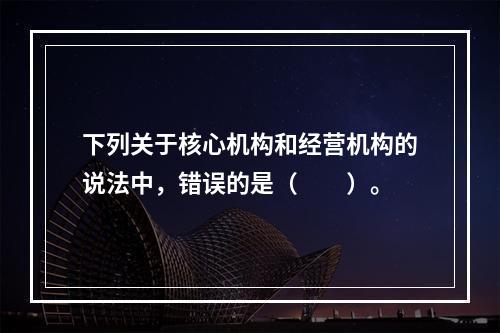 下列关于核心机构和经营机构的说法中，错误的是（　　）。