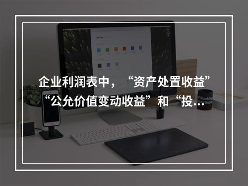 企业利润表中，“资产处置收益”“公允价值变动收益”和“投资收