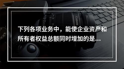 下列各项业务中，能使企业资产和所有者权益总额同时增加的是：