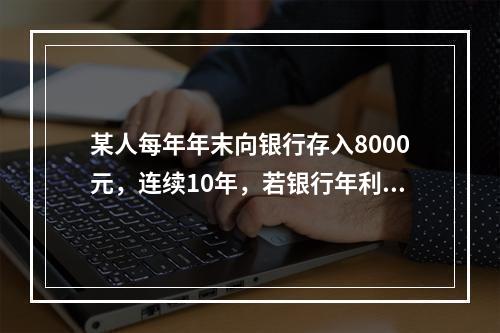 某人每年年末向银行存入8000元，连续10年，若银行年利率为