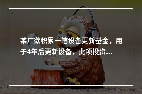 某厂欲积累一笔设备更新基金，用于4年后更新设备，此项投资总额