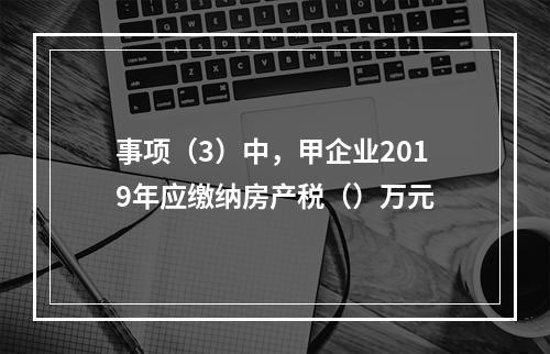 事项（3）中，甲企业2019年应缴纳房产税（）万元