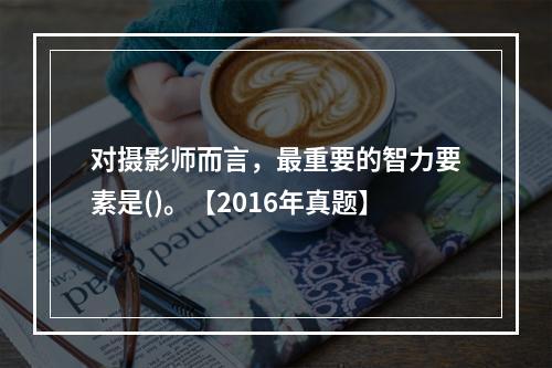 对摄影师而言，最重要的智力要素是()。【2016年真题】