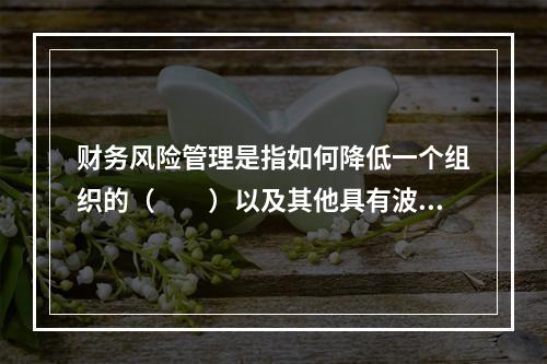 财务风险管理是指如何降低一个组织的（　　）以及其他具有波动性