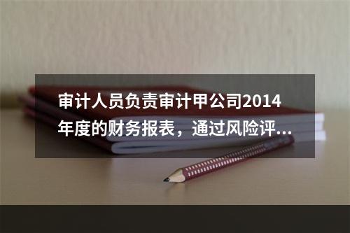 审计人员负责审计甲公司2014年度的财务报表，通过风险评估程