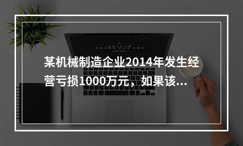 某机械制造企业2014年发生经营亏损1000万元，如果该企业